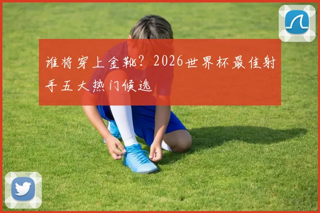 谁将穿上金靴?2026世界杯最佳射手五大热门候选