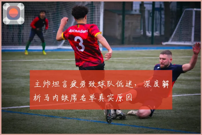 主帅坦言疲劳致球队低迷，深度解析马内缺席名单真实原因