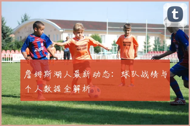 詹姆斯湖人最新动态:球队战绩与个人数据全解析