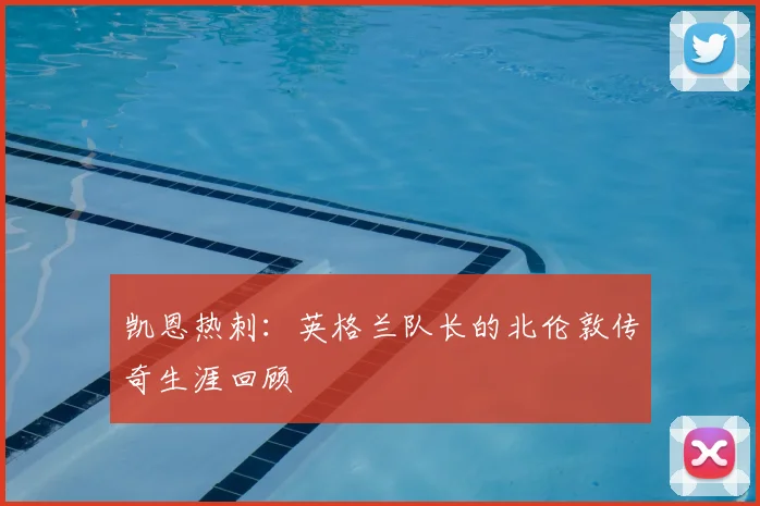 凯恩热刺:英格兰队长的北伦敦传奇生涯回顾