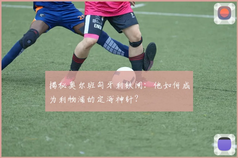 揭秘奥尔班匈牙利铁闸:他如何成为利物浦的定海神针?