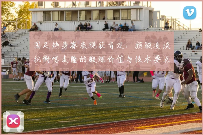 国足热身赛表现获肯定，颜骏凌谈抗衡喀麦隆的锻炼价值与技术要点