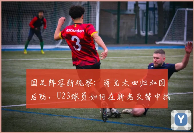 国足阵容新观察:蒋光太回归加固后防,U23球员如何在新老交替中找到位置?