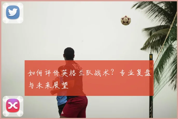 如何评价英格兰队战术?专业复盘与未来展望