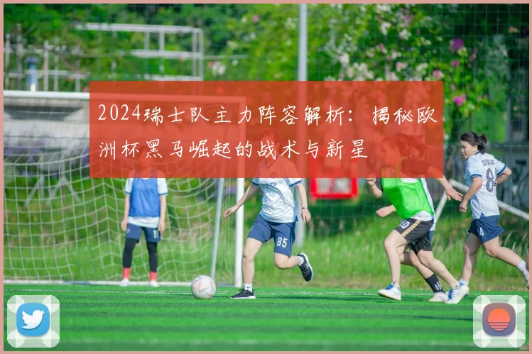 2024瑞士队主力阵容解析:揭秘欧洲杯黑马崛起的战术与新星