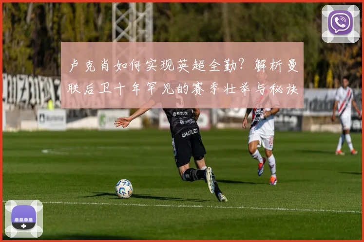 卢克肖如何实现英超全勤?解析曼联后卫十年罕见的赛季壮举与秘诀