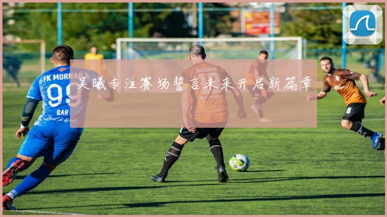 吴曦专注赛场誓言未来开启新篇章