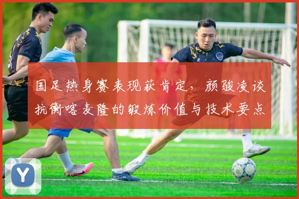 国足热身赛表现获肯定,颜骏凌谈抗衡喀麦隆的锻炼价值与技术要点