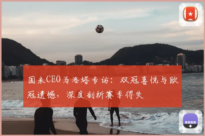 国米CEO马洛塔专访:双冠喜悦与欧冠遗憾,深度剖析赛季得失