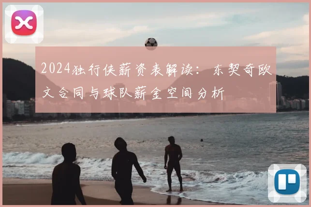 2024独行侠薪资表解读:东契奇欧文合同与球队薪金空间分析