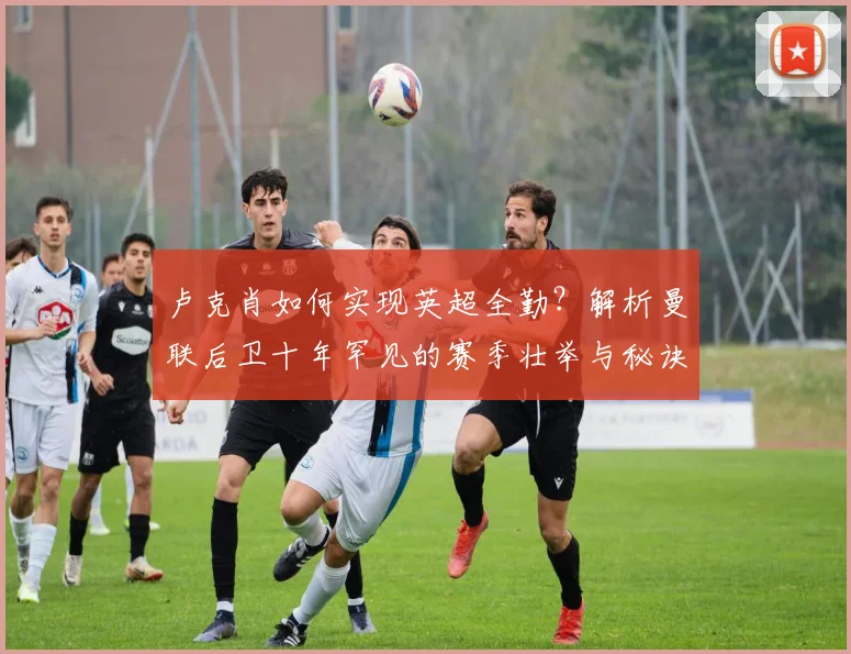 卢克肖如何实现英超全勤？解析曼联后卫十年罕见的赛季壮举与秘诀