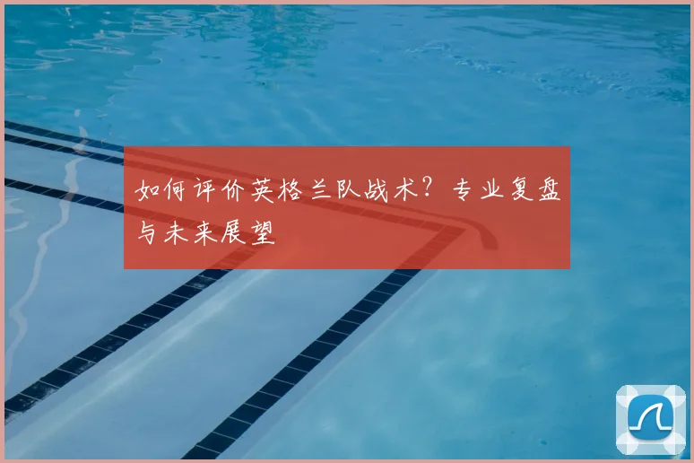 如何评价英格兰队战术?专业复盘与未来展望